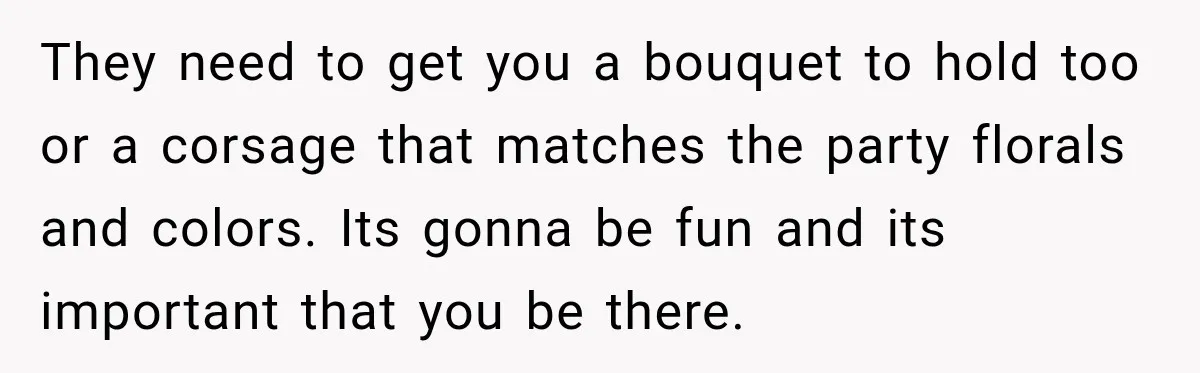 They need to get you a bouquet to hold too or a corsage that matches the party florals and colors. Its gonna be fun and its important that you be...