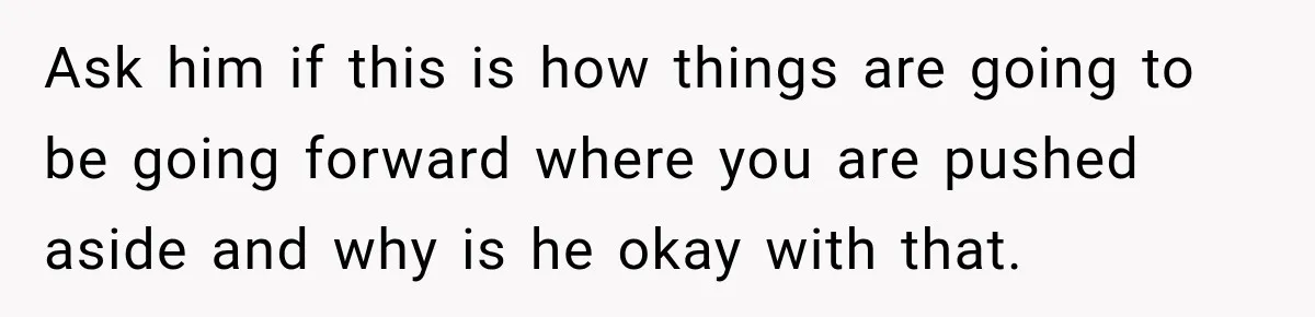 Ask him if this is how things are going to be going forward where you are pushed aside and why is he okay with that.