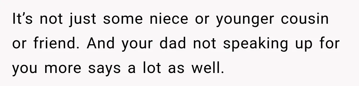 It’s not just some niece or younger cousin or friend. And your dad not speaking up for you more says a lot as well.