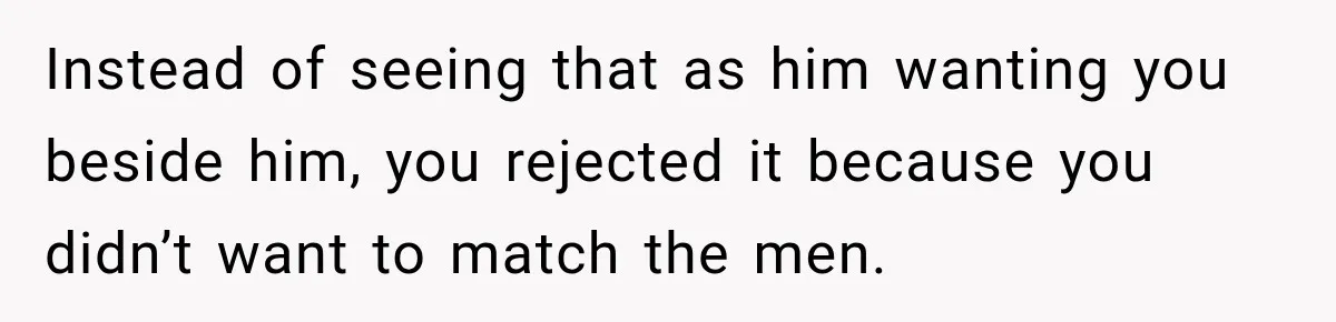 Instead of seeing that as him wanting you beside him, you rejected it because you didn’t want to match the men.