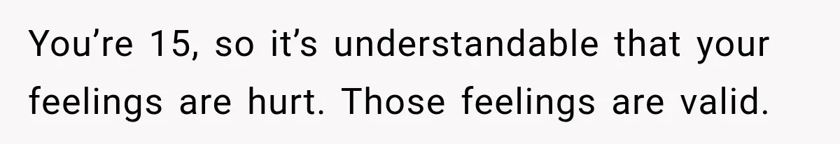 You’re 15, so it’s understandable that your feelings are hurt. Those feelings are valid.
