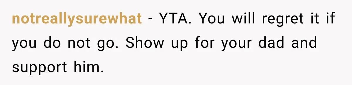 notreallysurewhat − YTA. You will regret it if you do not go. Show up for your dad and support him.
