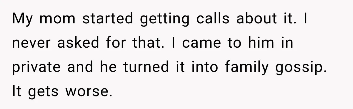 My mom started getting calls about it. I never asked for that. I came to him in private and he turned it into family gossip. It gets worse.