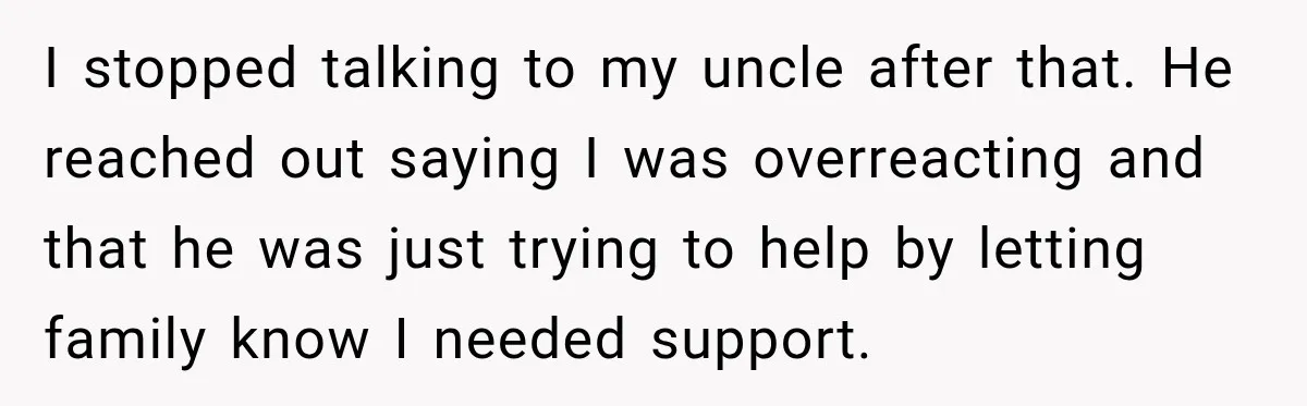 I stopped talking to my uncle after that. He reached out saying I was overreacting and that he was just trying to help by letting family know I needed support.