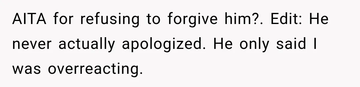 AITA for refusing to forgive him?. Edit: He never actually apologized. He only said I was overreacting.