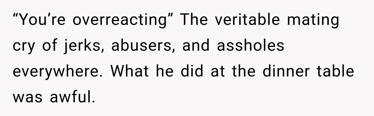 “You’re overreacting” The veritable mating cry of jerks, abusers, and assholes everywhere. What he did at the dinner table was awful.