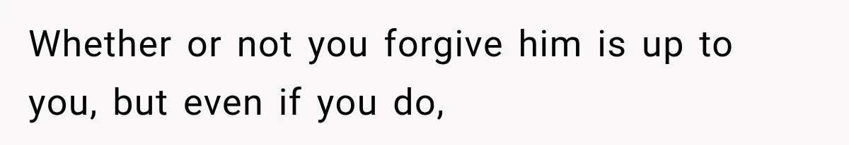 Whether or not you forgive him is up to you, but even if you do,