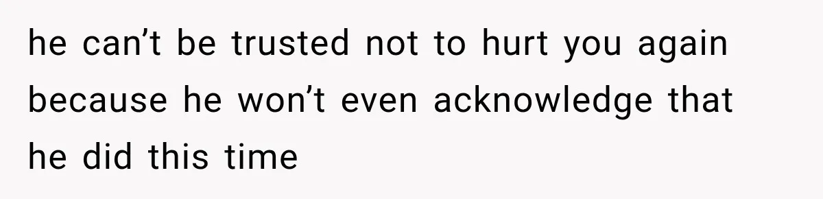he can’t be trusted not to hurt you again because he won’t even acknowledge that he did this time
