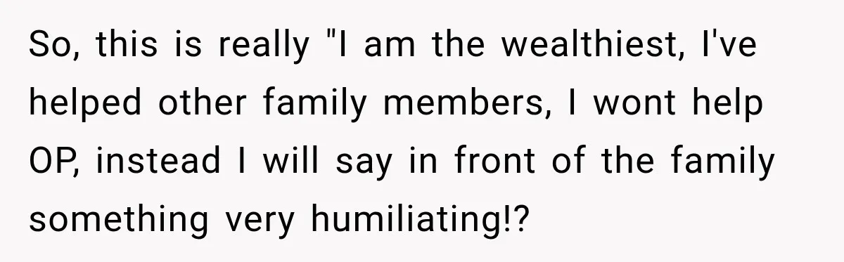So, this is really "I am the wealthiest, I've helped other family members, I wont help OP, instead I will say in front of the family something very humiliating!?