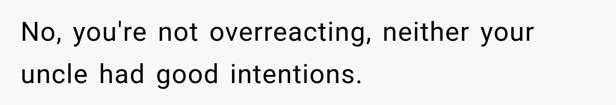 No, you're not overreacting, neither your uncle had good intentions.