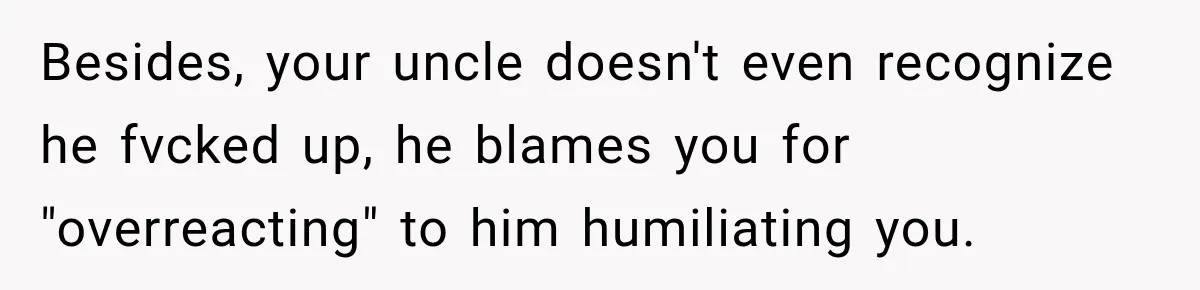 Besides, your uncle doesn't even recognize he fvcked up, he blames you for "overreacting" to him humiliating you.