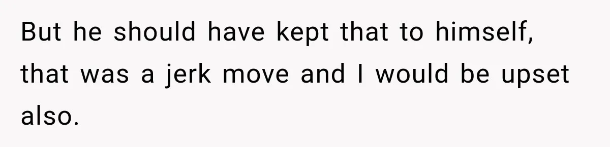 But he should have kept that to himself, that was a jerk move and I would be upset also.