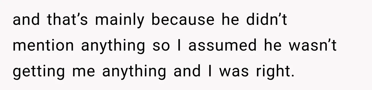and that’s mainly because he didn’t mention anything so I assumed he wasn’t getting me anything and I was right.