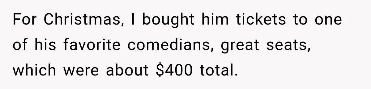 For Christmas, I bought him tickets to one of his favorite comedians, great seats, which were about $400 total.