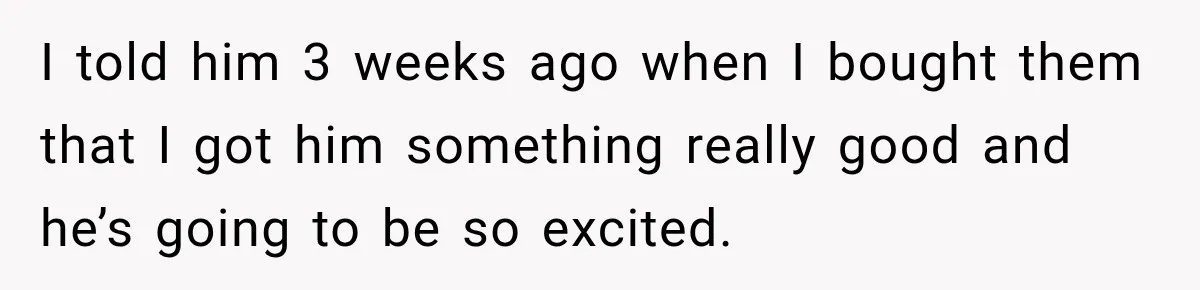I told him 3 weeks ago when I bought them that I got him something really good and he’s going to be so excited.