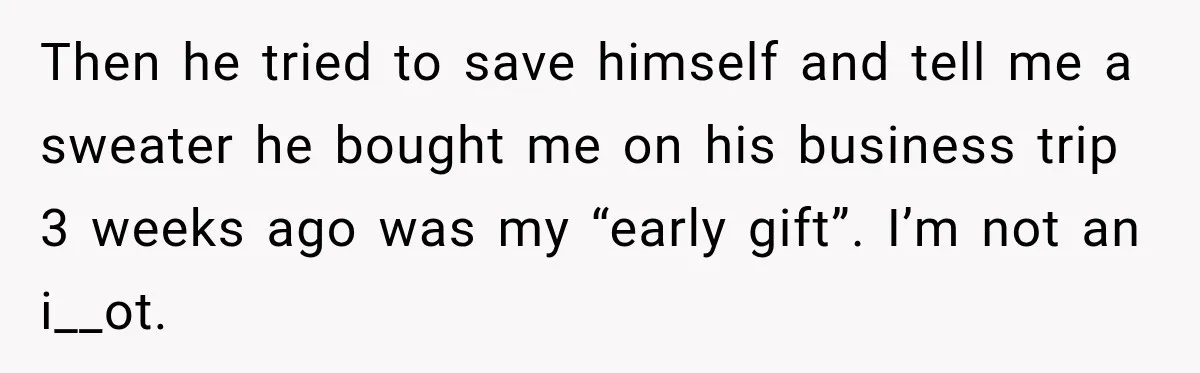 Then he tried to save himself and tell me a sweater he bought me on his business trip 3 weeks ago was my “early gift”. I’m not an i__ot.