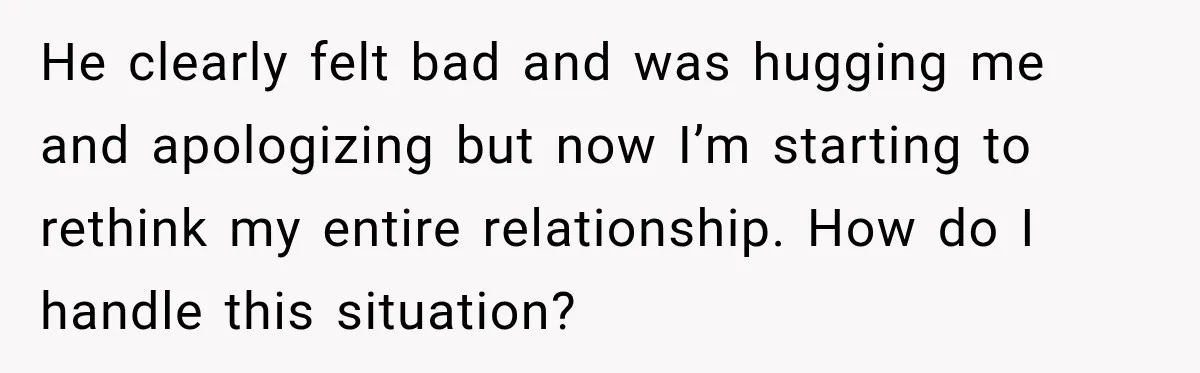He clearly felt bad and was hugging me and apologizing but now I’m starting to rethink my entire relationship. How do I handle this situation?