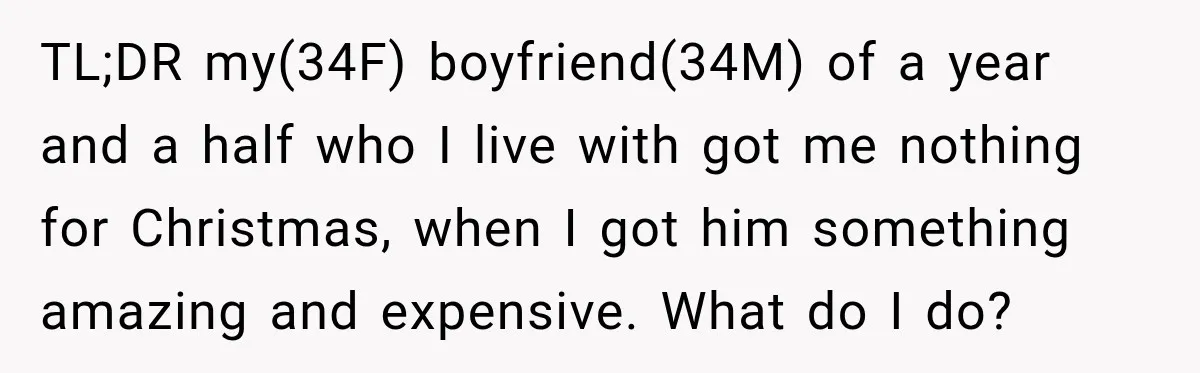 TL;DR my(34F) boyfriend(34M) of a year and a half who I live with got me nothing for Christmas, when I got him something amazing and expensive. What do I do?