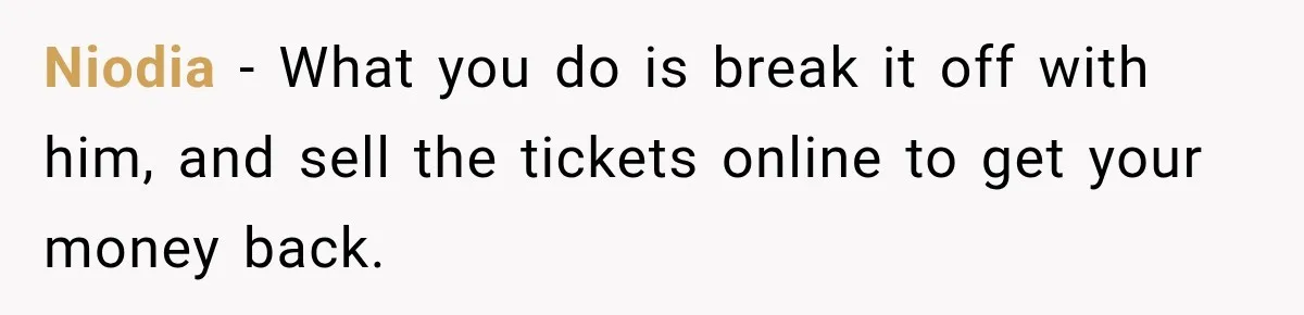 Niodia − What you do is break it off with him, and sell the tickets online to get your money back.