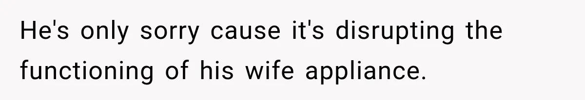 He's only sorry cause it's disrupting the functioning of his wife appliance.