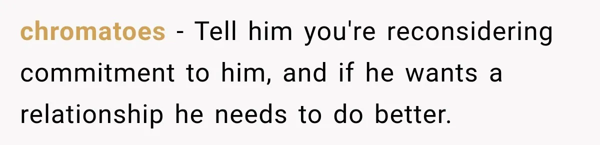 chromatoes − Tell him you're reconsidering commitment to him, and if he wants a relationship he needs to do better.