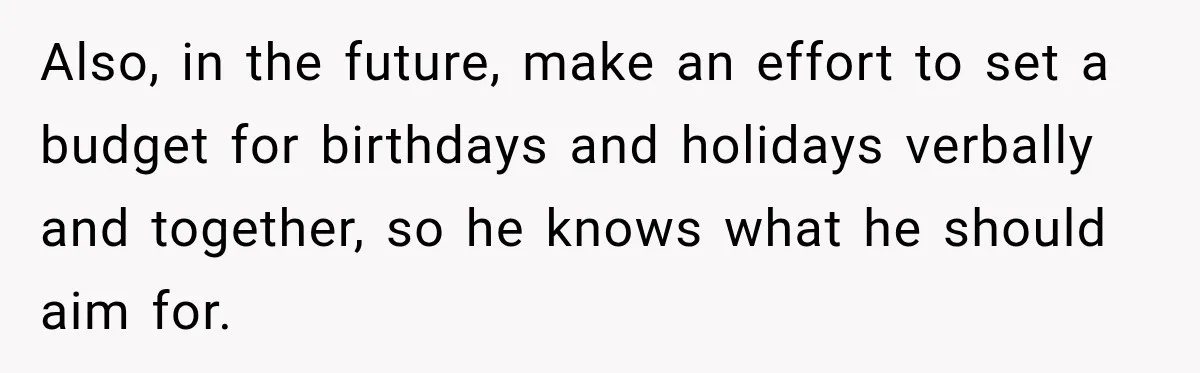Also, in the future, make an effort to set a budget for birthdays and holidays verbally and together, so he knows what he should aim for.