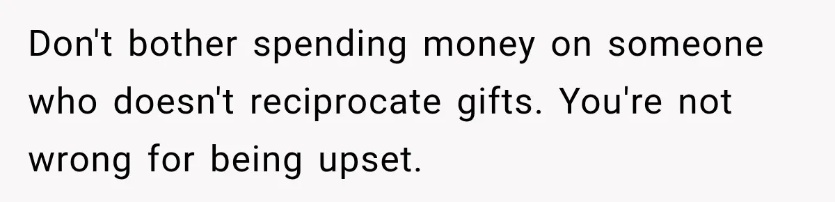 Don't bother spending money on someone who doesn't reciprocate gifts. You're not wrong for being upset.