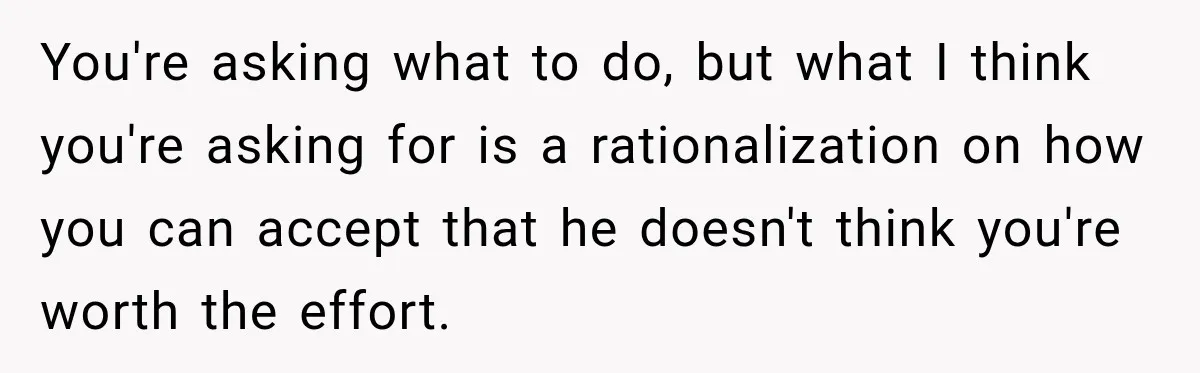 You're asking what to do, but what I think you're asking for is a rationalization on how you can accept that he doesn't think you're worth the effort.