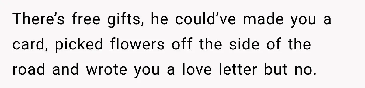 There’s free gifts, he could’ve made you a card, picked flowers off the side of the road and wrote you a love letter but no.