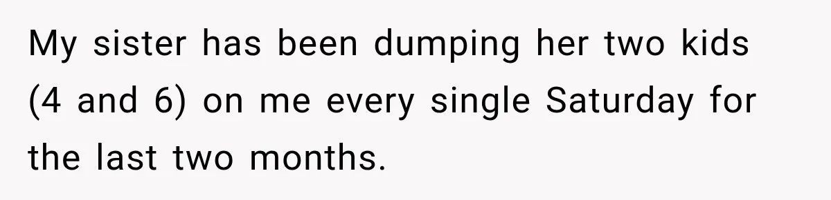 My sister has been dumping her two kids (4 and 6) on me every single Saturday for the last two months.