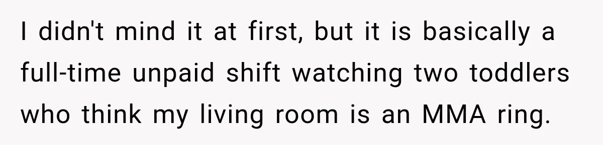 I didn't mind it at first, but it is basically a full-time unpaid shift watching two toddlers who think my living room is an MMA ring.