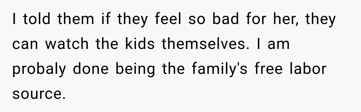 I told them if they feel so bad for her, they can watch the kids themselves. I am probaly done being the family's free labor source.