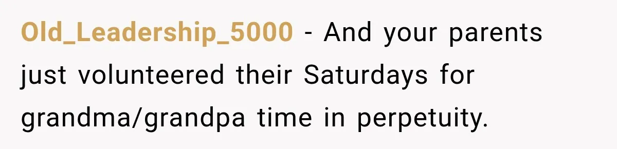 Old_Leadership_5000 − And your parents just volunteered their Saturdays for grandma/grandpa time in perpetuity.