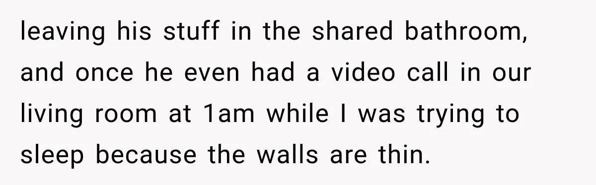 leaving his stuff in the shared bathroom, and once he even had a video call in our living room at 1am while I was trying to sleep because the walls...