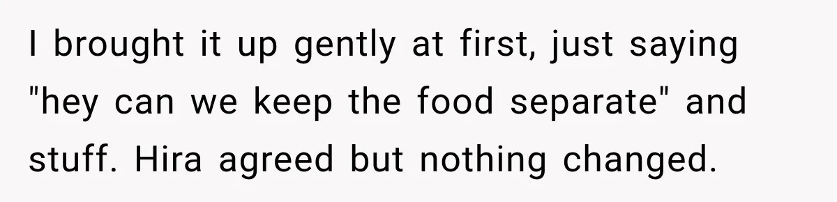 I brought it up gently at first, just saying "hey can we keep the food separate" and stuff. Hira agreed but nothing changed.