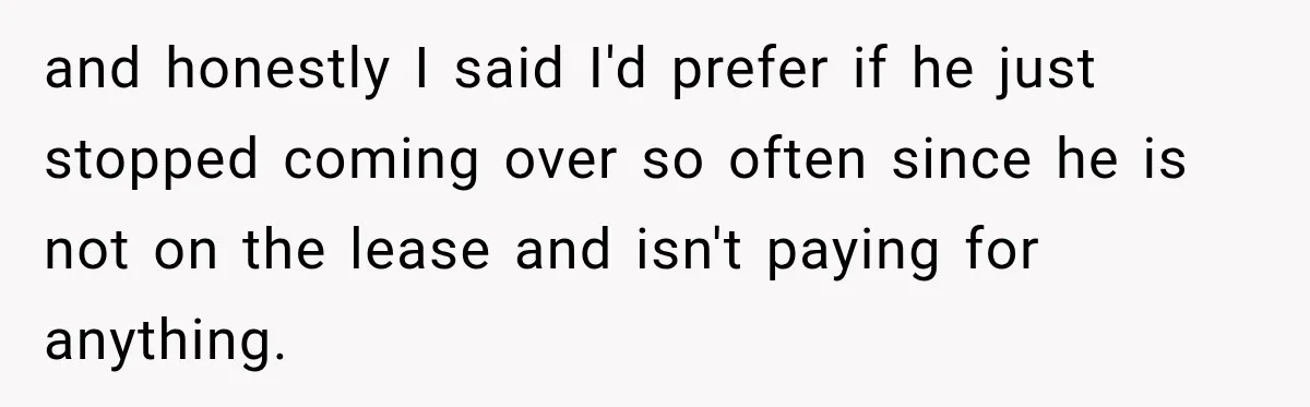 and honestly I said I'd prefer if he just stopped coming over so often since he is not on the lease and isn't paying for anything.