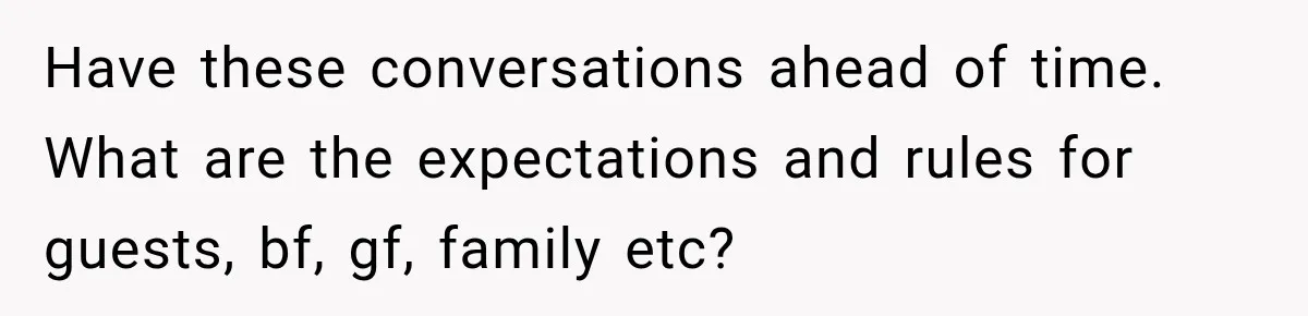 Have these conversations ahead of time. What are the expectations and rules for guests, bf, gf, family etc?