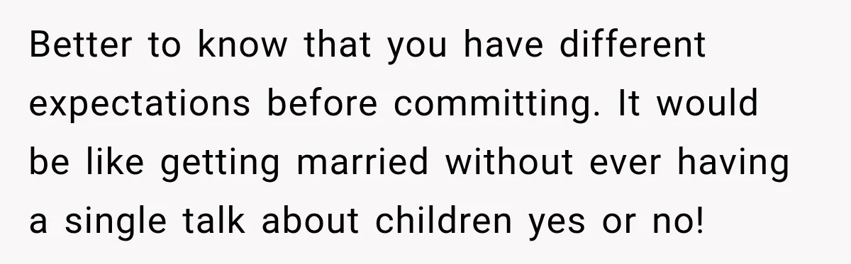 Better to know that you have different expectations before committing. It would be like getting married without ever having a single talk about children yes or no!