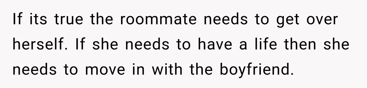 If its true the roommate needs to get over herself. If she needs to have a life then she needs to move in with the boyfriend.