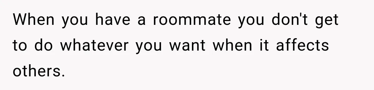 When you have a roommate you don't get to do whatever you want when it affects others.