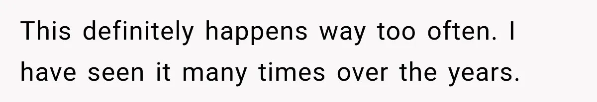 This definitely happens way too often. I have seen it many times over the years.