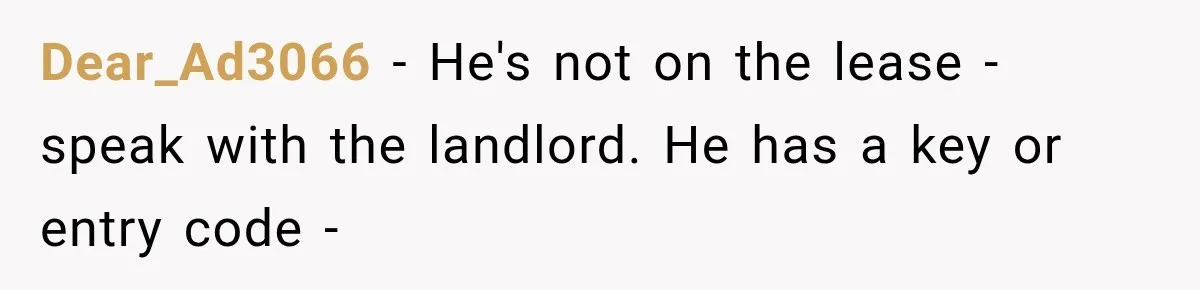 Dear_Ad3066 − He's not on the lease - speak with the landlord. He has a key or entry code -