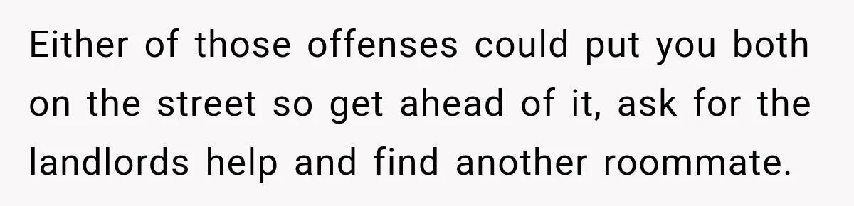 Either of those offenses could put you both on the street so get ahead of it, ask for the landlords help and find another roommate.