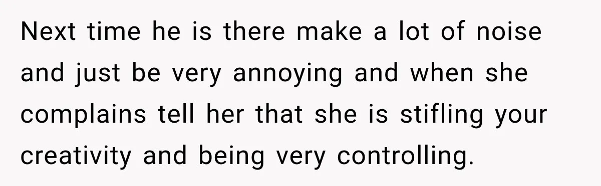 Next time he is there make a lot of noise and just be very annoying and when she complains tell her that she is stifling your creativity and being very...