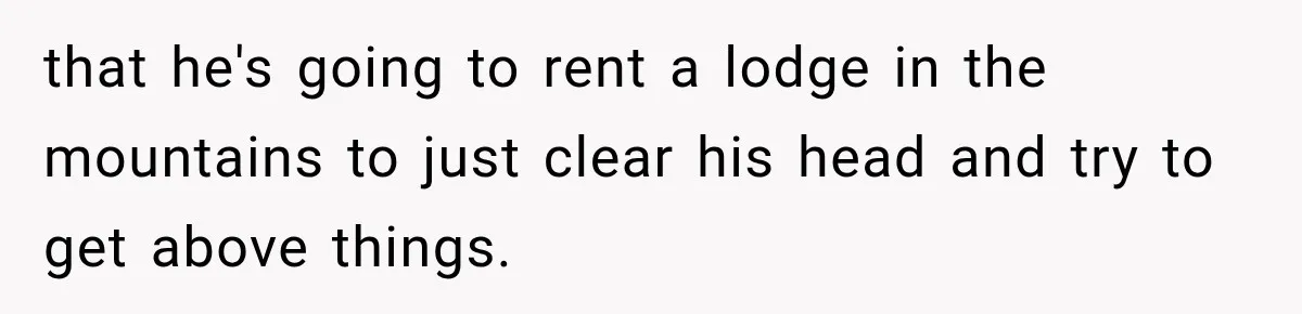 that he's going to rent a lodge in the mountains to just clear his head and try to get above things.