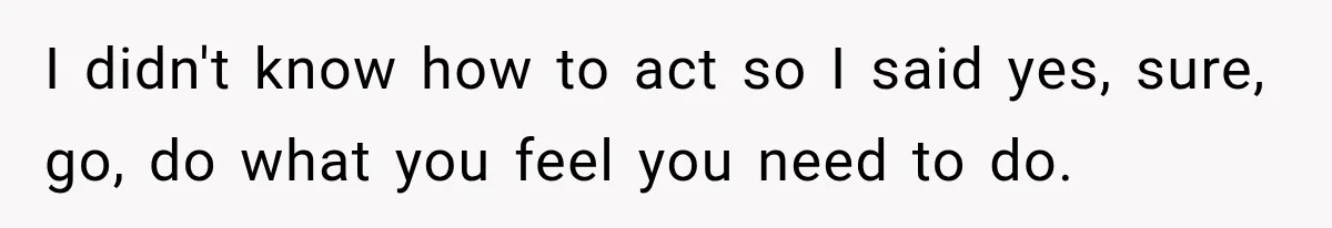 I didn't know how to act so I said yes, sure, go, do what you feel you need to do.