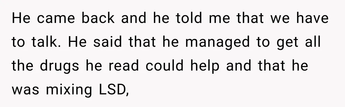 He came back and he told me that we have to talk. He said that he managed to get all the drugs he read could help and that he was...
