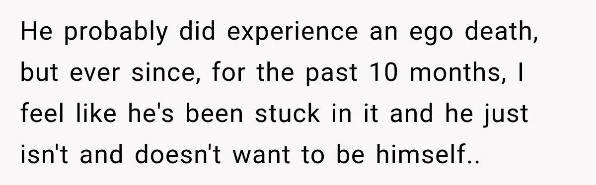 He probably did experience an ego death, but ever since, for the past 10 months, I feel like he's been stuck in it and he just isn't and doesn't want...