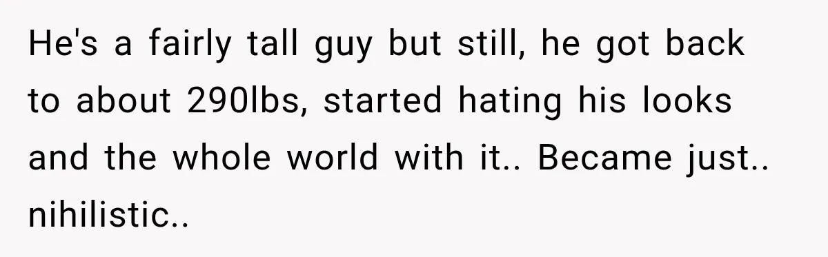 He's a fairly tall guy but still, he got back to about 290lbs, started hating his looks and the whole world with it.. Became just.. nihilistic..