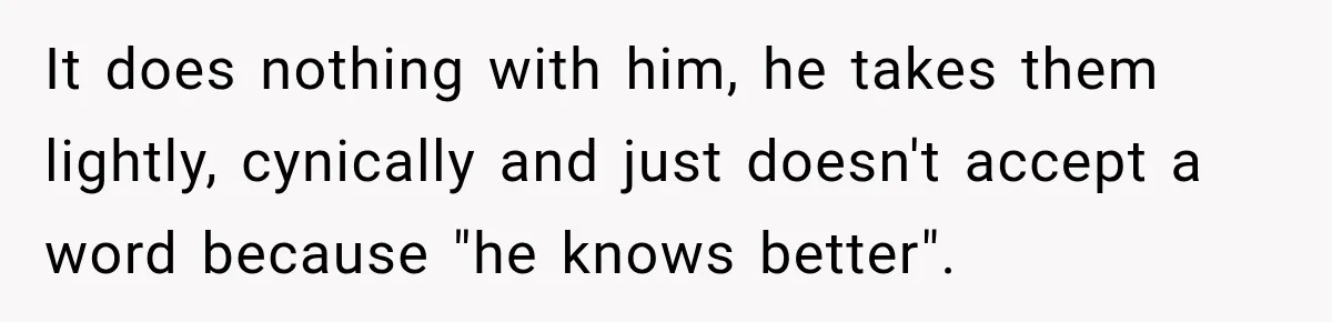It does nothing with him, he takes them lightly, cynically and just doesn't accept a word because "he knows better".